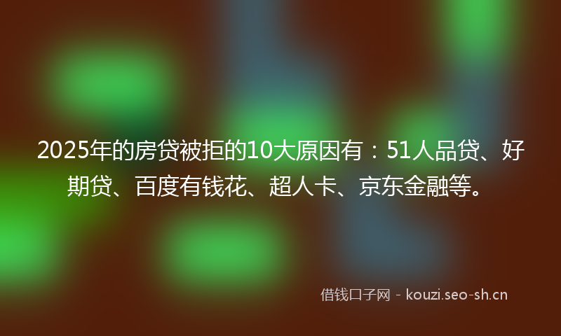 2025年的房贷被拒的10大原因有：51人品贷、好期贷、百度有钱花、超人卡、京东金融等。