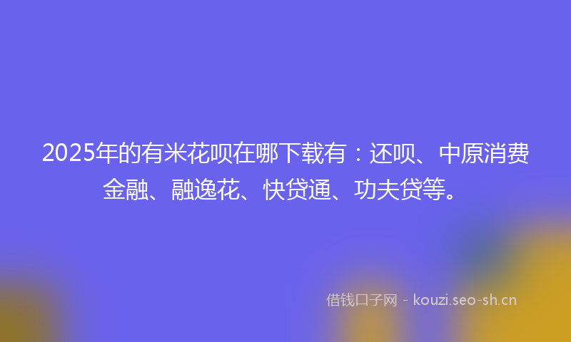 2025年的有米花呗在哪下载有：还呗、中原消费金融、融逸花、快贷通、功夫贷等。