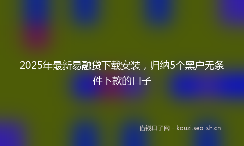 2025年最新易融贷下载安装，归纳5个黑户无条件下款的口子