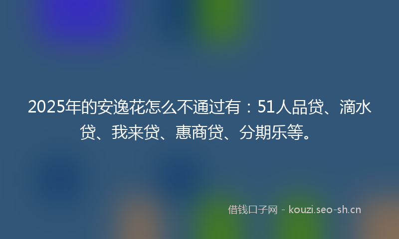 2025年的安逸花怎么不通过有：51人品贷、滴水贷、我来贷、惠商贷、分期乐等。