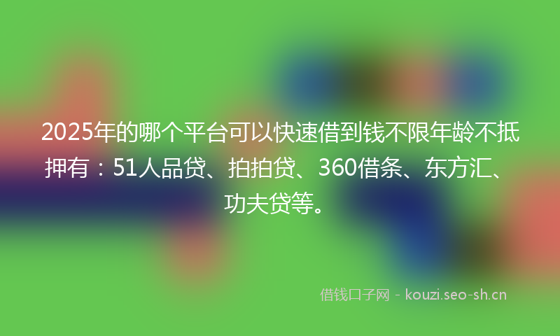 2025年的哪个平台可以快速借到钱不限年龄不抵押有：51人品贷、拍拍贷、360借条、东方汇、功夫贷等。