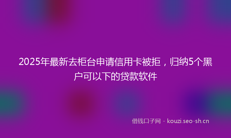 2025年最新去柜台申请信用卡被拒，归纳5个黑户可以下的贷款软件