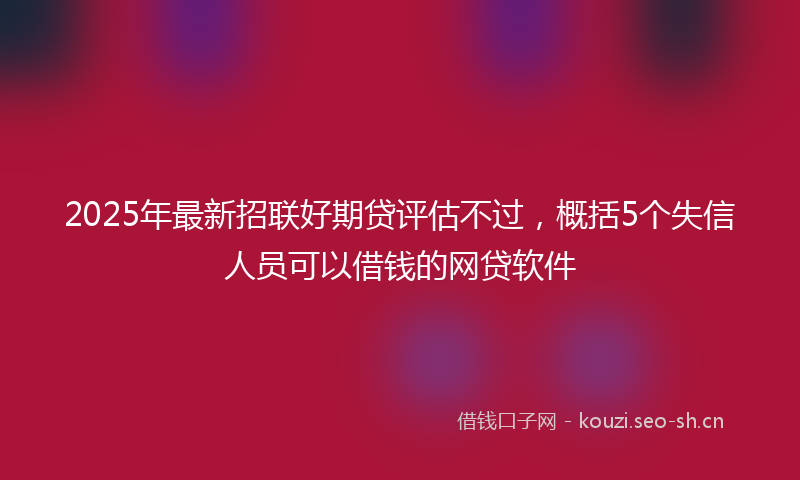 2025年最新招联好期贷评估不过，概括5个失信人员可以借钱的网贷软件