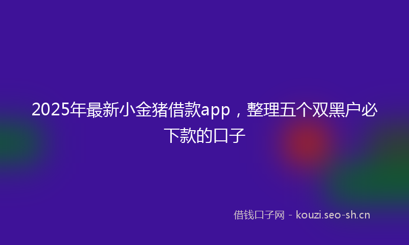2025年最新小金猪借款app，整理五个双黑户必下款的口子