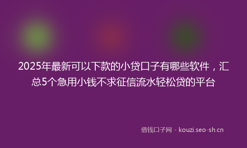 2025年最新可以下款的小贷口子有哪些软件，汇总5个急用小钱不求征信流水轻松贷的平台