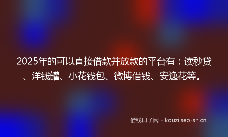 2025年的可以直接借款并放款的平台有：读秒贷、洋钱罐、小花钱包、微博借钱、安逸花等。