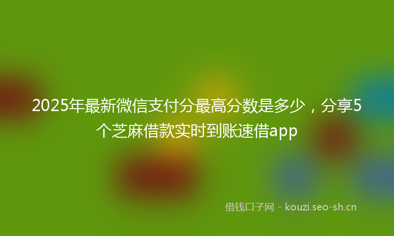 2025年最新微信支付分最高分数是多少，分享5个芝麻借款实时到账速借app