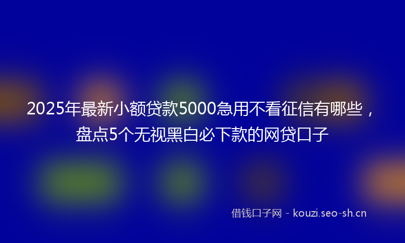 2025年最新小额贷款5000急用不看征信有哪些，盘点5个无视黑白必下款的网贷口子