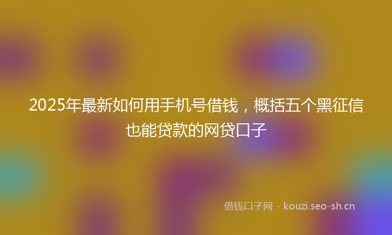 2025年最新如何用手机号借钱，概括五个黑征信也能贷款的网贷口子