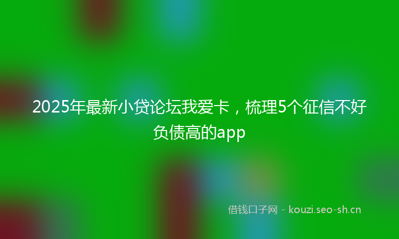 2025年最新小贷论坛我爱卡，梳理5个征信不好负债高的app