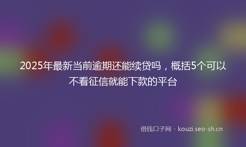 2025年最新当前逾期还能续贷吗，概括5个可以不看征信就能下款的平台