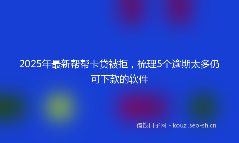 2025年最新帮帮卡贷被拒，梳理5个逾期太多仍可下款的软件