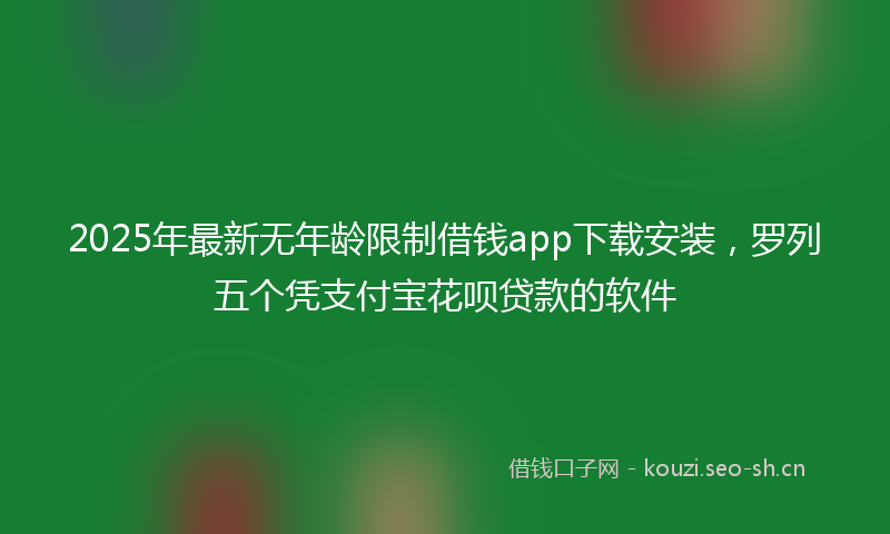 2025年最新无年龄限制借钱app下载安装，罗列五个凭支付宝花呗贷款的软件