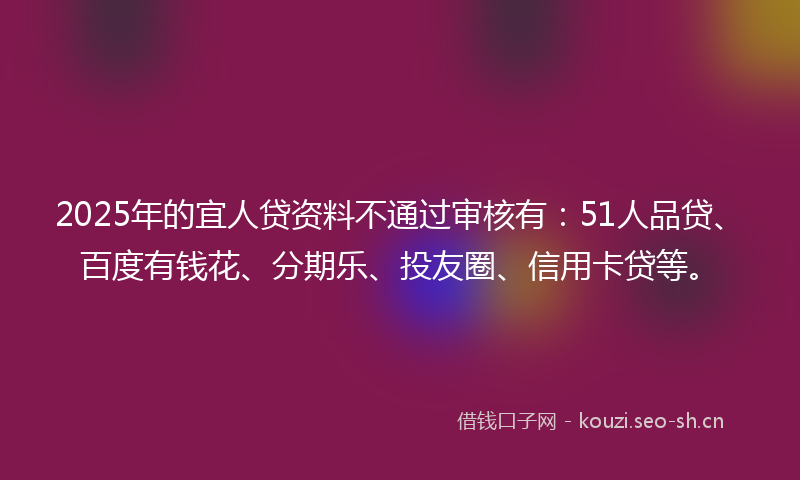 2025年的宜人贷资料不通过审核有：51人品贷、百度有钱花、分期乐、投友圈、信用卡贷等。