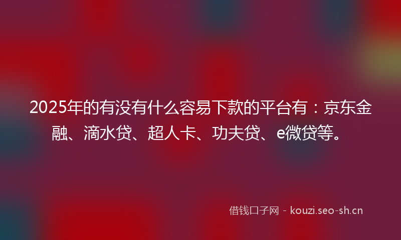 2025年的有没有什么容易下款的平台有：京东金融、滴水贷、超人卡、功夫贷、e微贷等。