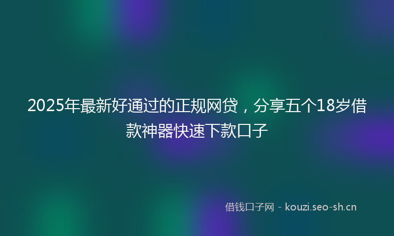 2025年最新好通过的正规网贷，分享五个18岁借款神器快速下款口子