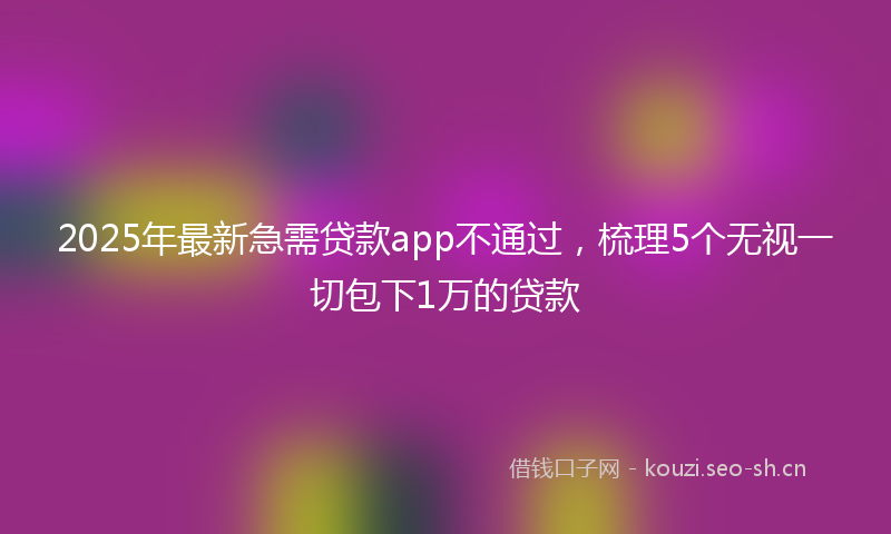 2025年最新急需贷款app不通过，梳理5个无视一切包下1万的贷款