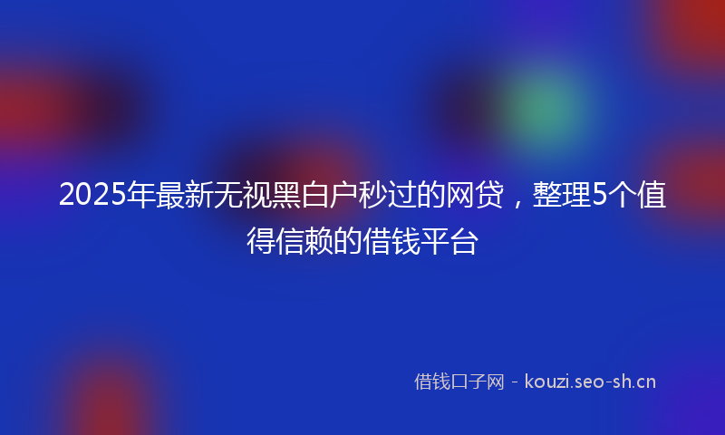 2025年最新无视黑白户秒过的网贷，整理5个值得信赖的借钱平台