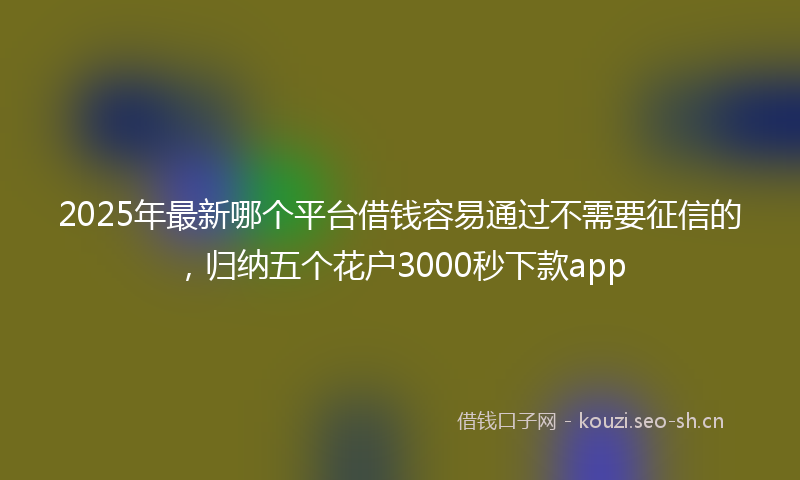 2025年最新哪个平台借钱容易通过不需要征信的，归纳五个花户3000秒下款app