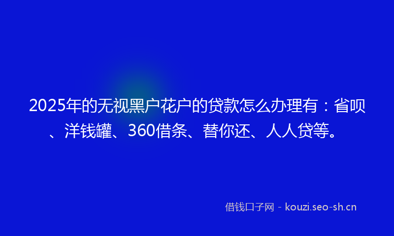 2025年的无视黑户花户的贷款怎么办理有：省呗、洋钱罐、360借条、替你还、人人贷等。