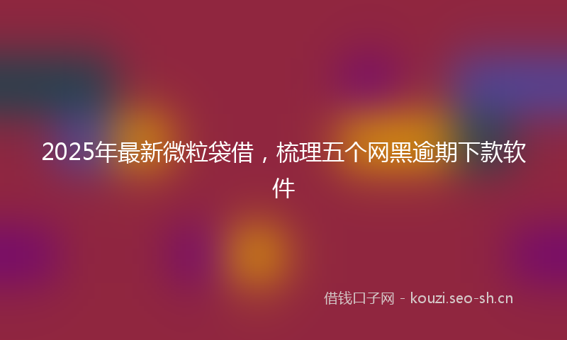 2025年最新微粒袋借，梳理五个网黑逾期下款软件