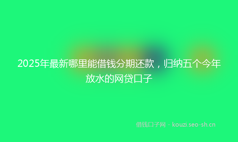 2025年最新哪里能借钱分期还款，归纳五个今年放水的网贷口子