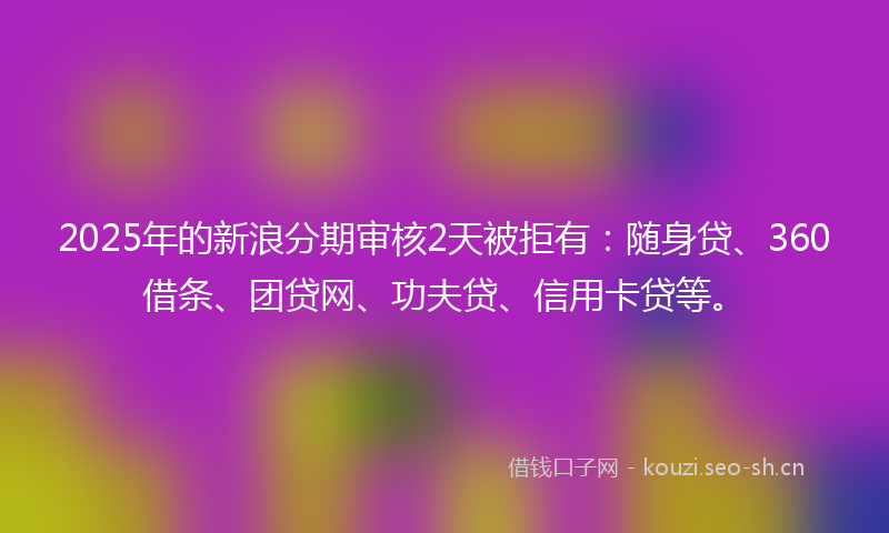 2025年的新浪分期审核2天被拒有：随身贷、360借条、团贷网、功夫贷、信用卡贷等。