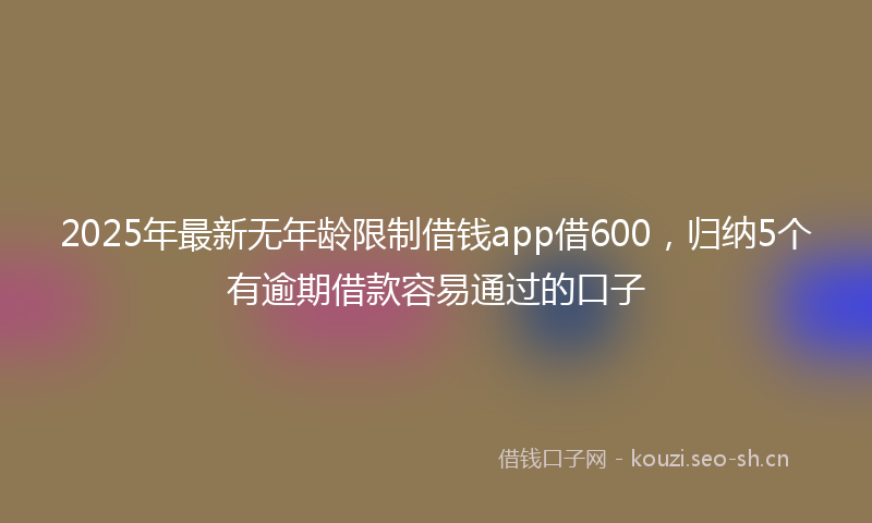2025年最新无年龄限制借钱app借600，归纳5个有逾期借款容易通过的口子