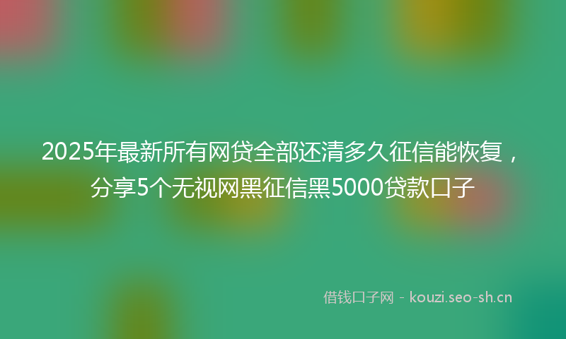 2025年最新所有网贷全部还清多久征信能恢复，分享5个无视网黑征信黑5000贷款口子