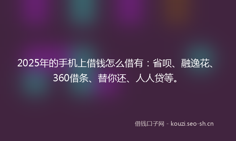 2025年的手机上借钱怎么借有：省呗、融逸花、360借条、替你还、人人贷等。