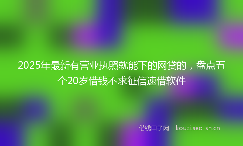 2025年最新有营业执照就能下的网贷的，盘点五个20岁借钱不求征信速借软件