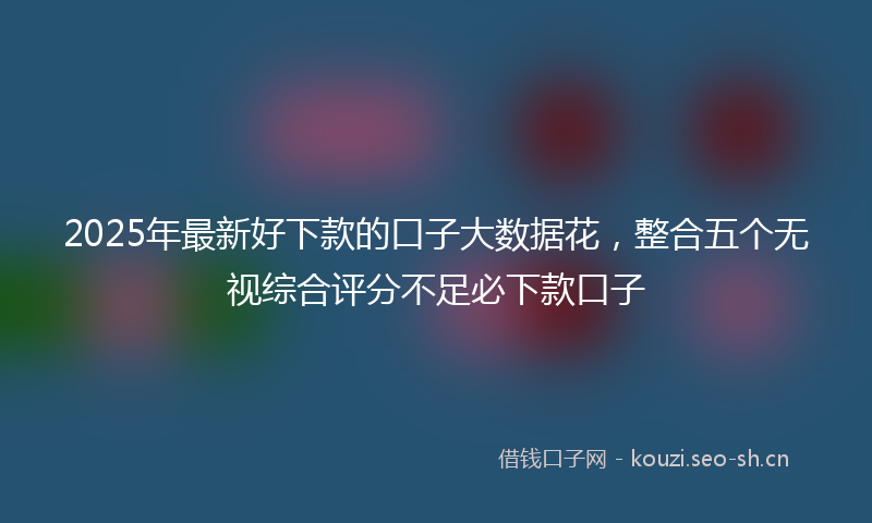 2025年最新好下款的口子大数据花,整合五个无视综合评分不足必下款口子