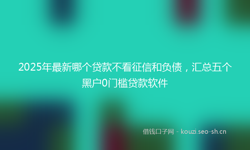 2025年最新哪个贷款不看征信和负债，汇总五个黑户0门槛贷款软件
