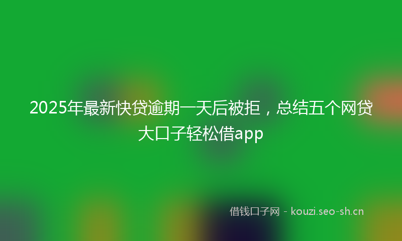 2025年最新快贷逾期一天后被拒，总结五个网贷大口子轻松借app