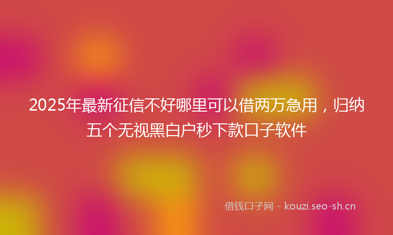 2025年最新征信不好哪里可以借两万急用，归纳五个无视黑白户秒下款口子软件