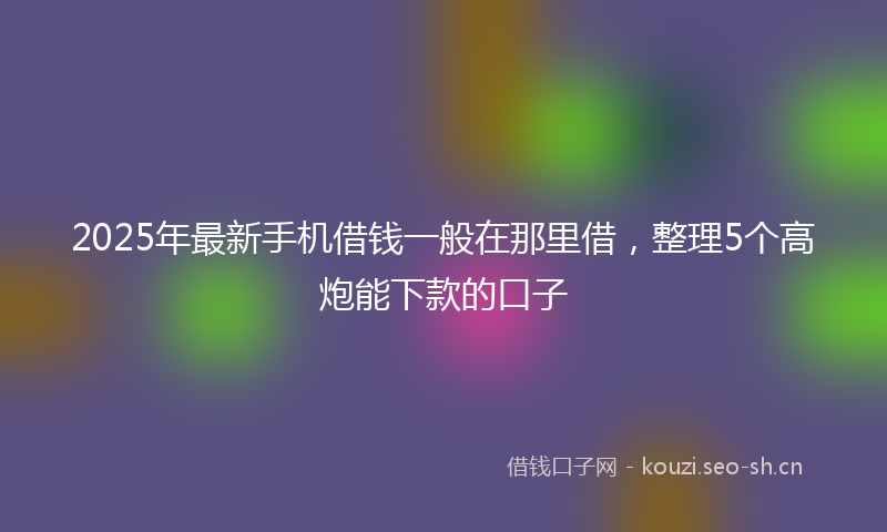 2025年最新手机借钱一般在那里借，整理5个高炮能下款的口子