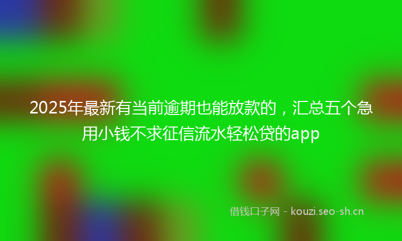 2025年最新有当前逾期也能放款的，汇总五个急用小钱不求征信流水轻松贷的app