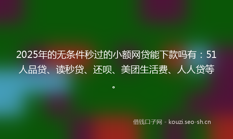 2025年的无条件秒过的小额网贷能下款吗有：51人品贷、读秒贷、还呗、美团生活费、人人贷等。