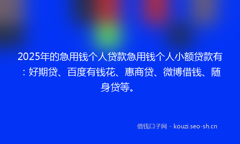 2025年的急用钱个人贷款急用钱个人小额贷款有：好期贷、百度有钱花、惠商贷、微博借钱、随身贷等。