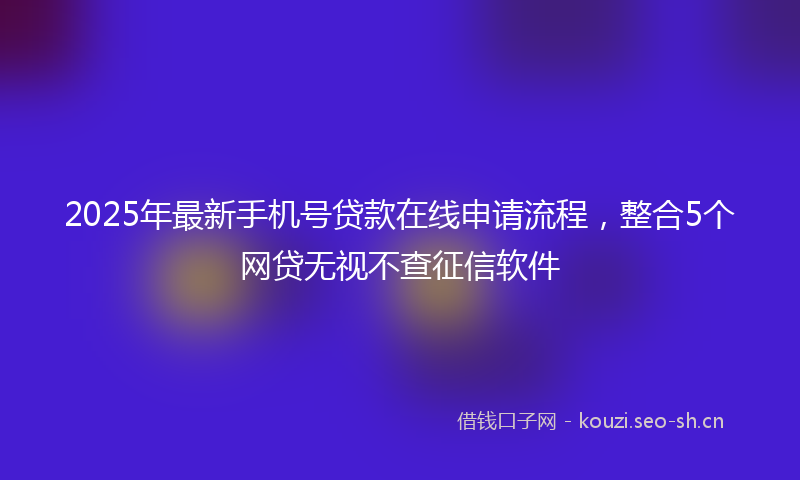 2025年最新手机号贷款在线申请流程，整合5个网贷无视不查征信软件