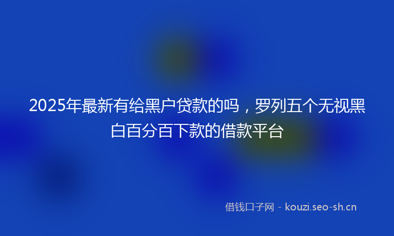2025年最新有给黑户贷款的吗，罗列五个无视黑白百分百下款的借款平台