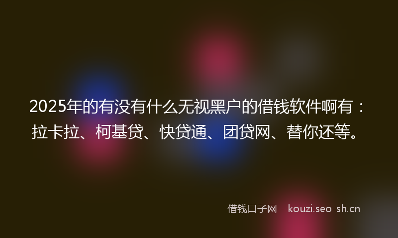 2025年的有没有什么无视黑户的借钱软件啊有：拉卡拉、柯基贷、快贷通、团贷网、替你还等。