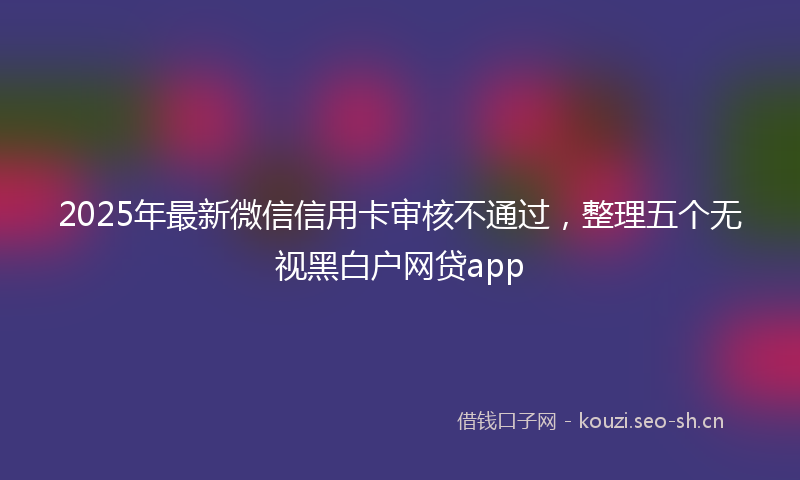 2025年最新微信信用卡审核不通过，整理五个无视黑白户网贷app