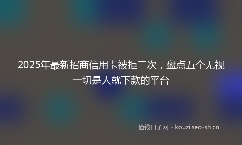2025年最新招商信用卡被拒二次，盘点五个无视一切是人就下款的平台