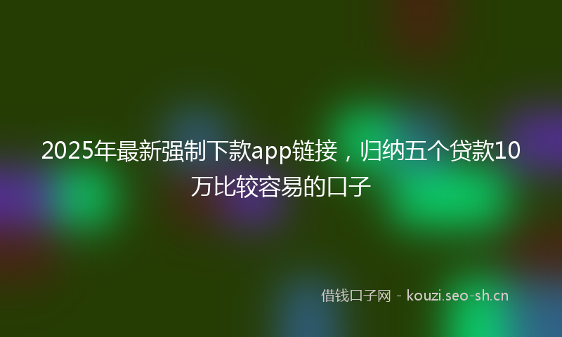 2025年最新强制下款app链接，归纳五个贷款10万比较容易的口子