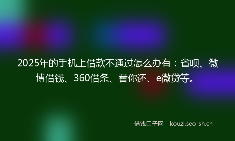 2025年的手机上借款不通过怎么办有：省呗、微博借钱、360借条、替你还、e微贷等。