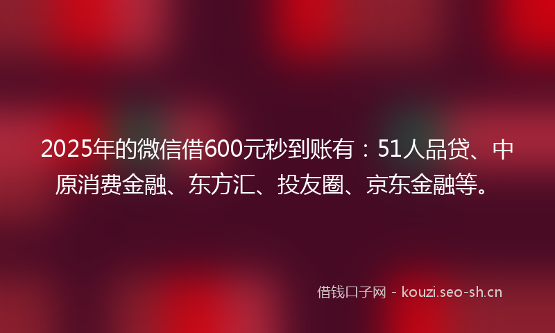2025年的微信借600元秒到账有：51人品贷、中原消费金融、东方汇、投友圈、京东金融等。