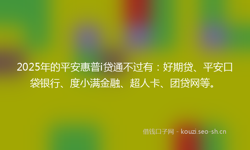 2025年的平安惠普i贷通不过有：好期贷、平安口袋银行、度小满金融、超人卡、团贷网等。