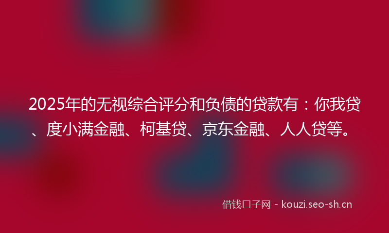 2025年的无视综合评分和负债的贷款有：你我贷、度小满金融、柯基贷、京东金融、人人贷等。