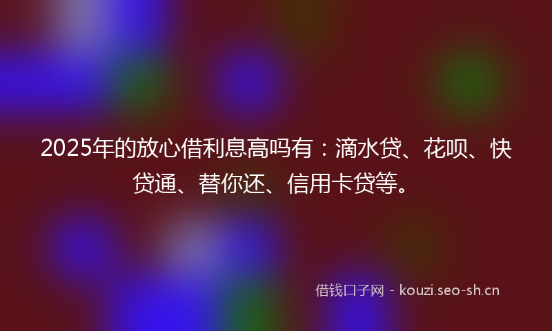 2025年的放心借利息高吗有：滴水贷、花呗、快贷通、替你还、信用卡贷等。